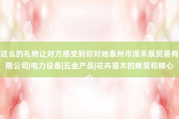这么的礼物让对方感受到你对她泰州市派禾辰贸易有限公司|电力设备|五金产品|花卉苗木的疼爱和精心