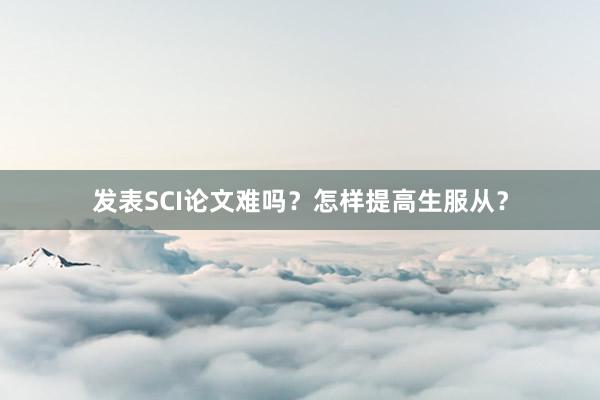 发表SCI论文难吗？怎样提高生服从？